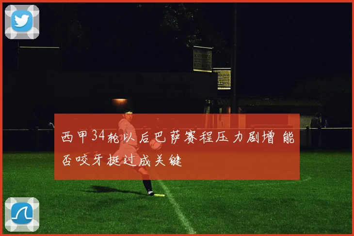 西甲34轮以后巴萨赛程压力剧增 能否咬牙挺过成关键