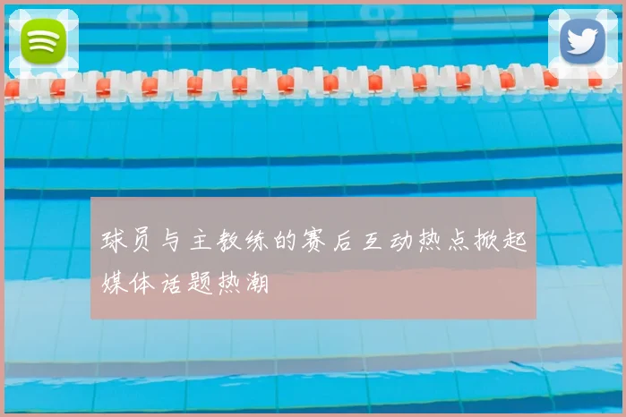 球员与主教练的赛后互动热点掀起媒体话题热潮