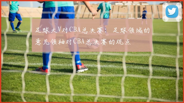 足球大V对CBA总决赛：足球领域的意见领袖对CBA总决赛的观点