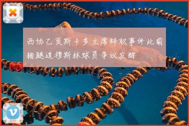 西协乙莫斯卡多主席辞职事件此前猪腿追穆斯林球员争议发酵