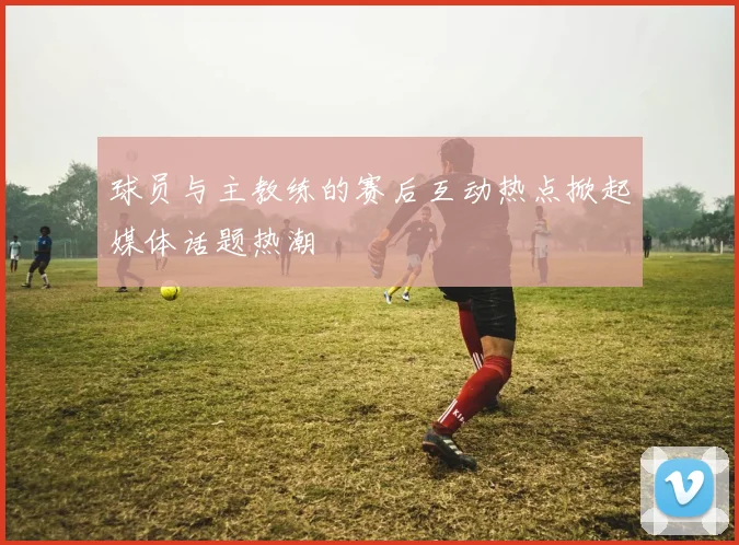 球员与主教练的赛后互动热点掀起媒体话题热潮